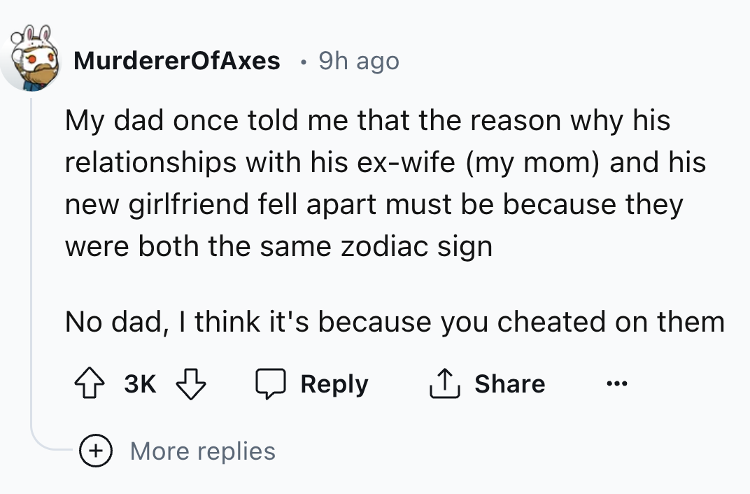 number - MurdererOfAxes 9h ago My dad once told me that the reason why his relationships with his exwife my mom and his new girlfriend fell apart must be because they were both the same zodiac sign No dad, I think it's because you cheated on them 3K ... M